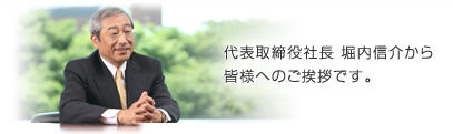 代表取締役社長　堀内信介から皆様へのご挨拶です。