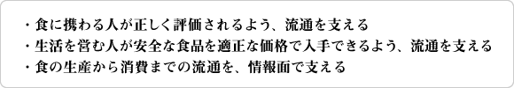 ・食に携わる人が、正しく評価されるよう、流通を支える。・生活を営む人が、安全な食品を適正な価格で入手できるよう、流通を支える。・食の生産から消費までの流通を、情報面で支える。