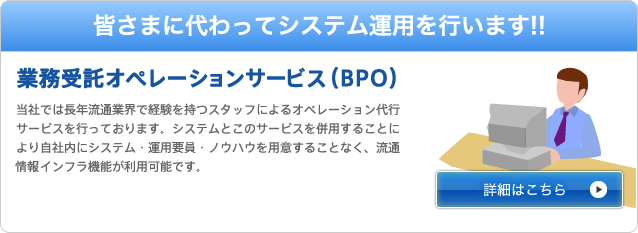 皆さまに代わってシステム運用を行います！業務受託オペレーションサービス（BPO）業務受託オペレーションサービス（BPO）当社では長年流通業界で経験を持つスタッフによるオペレーション代行サービスを行っております。システムとこのサービスを併用することにより自社内にシステム・運用要員・ノウハウを用意することなく、流通情報インフラ機能が利用可能です。
