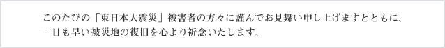 このたびの「東日本大震災」被害者の方々に謹んでお見舞い申し上げますとともに、一日も早い被災地の復旧を心より祈念いたします。